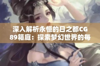 深入解析永恒的日之都CG89箱庭：探索梦幻世界的每一个秘密与细节