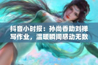 抖音小时报：孙尚香助刘禅写作业，温暖瞬间感动无数人心