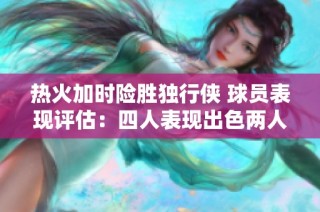 热火加时险胜独行侠 球员表现评估：四人表现出色两人稳定四人失常