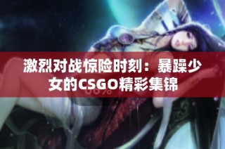 激烈对战惊险时刻：暴躁少女的CSGO精彩集锦