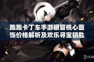 跑跑卡丁车手游眼冒桃心面饰价格解析及欢乐寻宝钥匙抽取数量详解