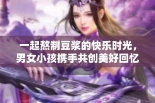 一起熬制豆浆的快乐时光，男女小孩携手共创美好回忆