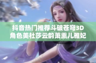 抖音热门推荐斗破苍穹3D角色美杜莎云韵萧熏儿雅妃全新作品合集赏析