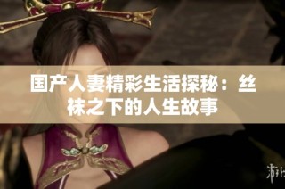 国产人妻精彩生活探秘：丝袜之下的人生故事