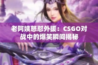 老阿姨怒怼外援：CSGO对战中的爆笑瞬间揭秘