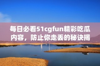 每日必看51cgfun精彩吃瓜内容，防止你走丢的秘诀揭秘