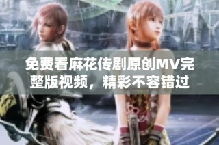 免费看麻花传剧原创MV完整版视频，精彩不容错过