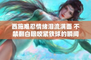 西施难忍情绪泪流满面 不禁翻白眼咬紧铁球的瞬间