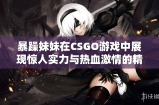 暴躁妹妹在CSGO游戏中展现惊人实力与热血激情的精彩瞬间