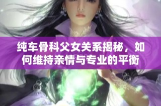 纯车骨科父女关系揭秘，如何维持亲情与专业的平衡