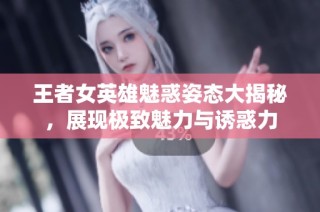 王者女英雄魅惑姿态大揭秘，展现极致魅力与诱惑力