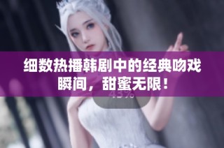 细数热播韩剧中的经典吻戏瞬间，甜蜜无限！