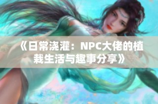 《日常浇灌：NPC大佬的植栽生活与趣事分享》