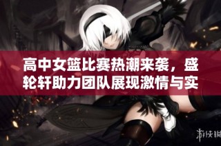 高中女篮比赛热潮来袭，盛轮轩助力团队展现激情与实力