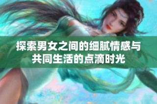 探索男女之间的细腻情感与共同生活的点滴时光