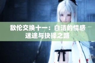 敌伦交换十一：白洁的情感迷途与抉择之路