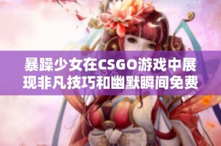 暴躁少女在CSGO游戏中展现非凡技巧和幽默瞬间免费观看