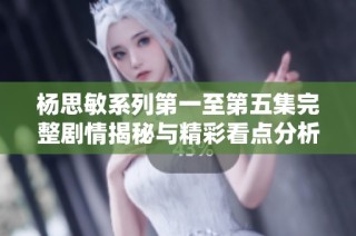 杨思敏系列第一至第五集完整剧情揭秘与精彩看点分析