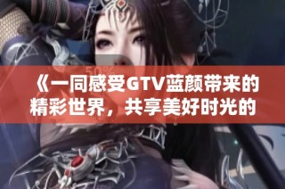 《一同感受GTV蓝颜带来的精彩世界，共享美好时光的全新体验》