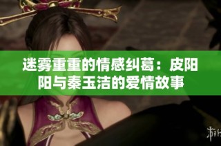 迷雾重重的情感纠葛：皮阳阳与秦玉洁的爱情故事