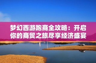 梦幻西游跑商全攻略：开启你的商贸之旅尽享经济盛宴乐趣与挑战并存