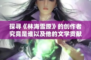 探寻《林海雪原》的创作者究竟是谁以及他的文学贡献