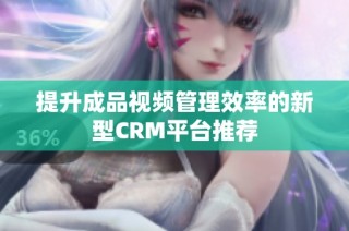 提升成品视频管理效率的新型CRM平台推荐