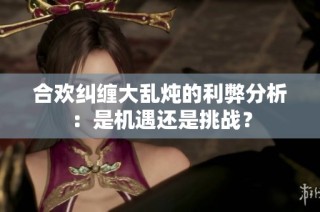 合欢纠缠大乱炖的利弊分析：是机遇还是挑战？