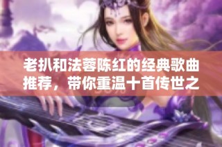 老扒和法蓉陈红的经典歌曲推荐，带你重温十首传世之作