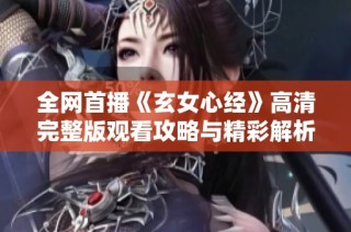 全网首播《玄女心经》高清完整版观看攻略与精彩解析