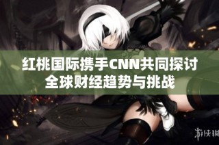 红桃国际携手CNN共同探讨全球财经趋势与挑战