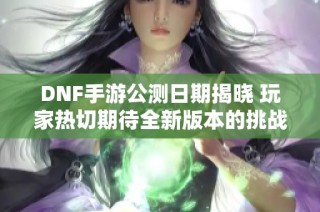 DNF手游公测日期揭晓 玩家热切期待全新版本的挑战与惊喜