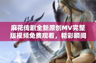 麻花传剧全新原创MV完整版视频免费观看，精彩瞬间不容错过