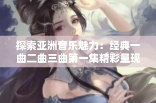 探索亚洲音乐魅力：经典一曲二曲三曲第一集精彩呈现