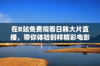 在B站免费观看日韩大片直播，带你体验别样精彩电影之旅！