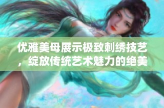 优雅美母展示极致刺绣技艺，绽放传统艺术魅力的绝美瞬间