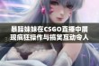 暴躁妹妹在CSGO直播中展现疯狂操作与搞笑互动令人捧腹大笑