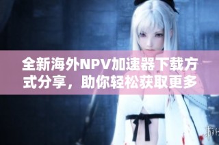 全新海外NPV加速器下载方式分享，助你轻松获取更多资源