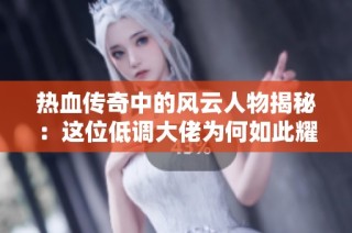 热血传奇中的风云人物揭秘：这位低调大佬为何如此耀眼