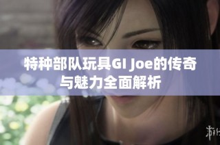 特种部队玩具GI Joe的传奇与魅力全面解析