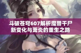 斗破苍穹607解析魔兽干尸新变化与萧炎的重生之路