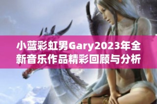 小蓝彩虹男Gary2023年全新音乐作品精彩回顾与分析