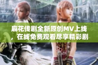 麻花传剧全新原创MV上线，在线免费观看尽享精彩剧集瞬间