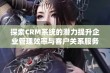 探索CRM系统的潜力提升企业管理效率与客户关系服务