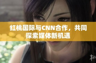 红桃国际与CNN合作，共同探索媒体新机遇