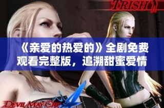 《亲爱的热爱的》全剧免费观看完整版，追溯甜蜜爱情故事全景体验