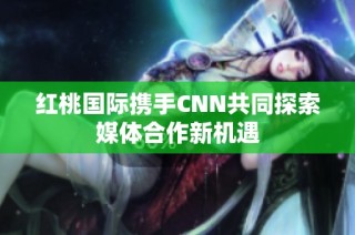 红桃国际携手CNN共同探索媒体合作新机遇