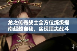 龙之传奇战士全方位练级指南超越自我，实现顶尖战斗力的成长之旅