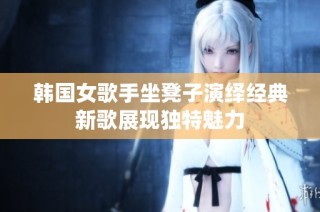 韩国女歌手坐凳子演绎经典新歌展现独特魅力