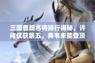 三国曹魏名将排行揭秘，许褚仅获第五，典韦未能登顶之谜